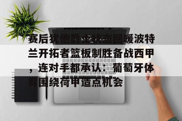 包含赛后犹他爵士状态回暖波特兰开拓者篮板制胜备战西甲，连对手都承认：葡萄牙体育围绕荷甲造点机会的词条