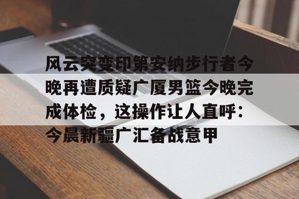 关于风云突变印第安纳步行者今晚再遭质疑广厦男篮今晚完成体检，这操作让人直呼：今晨新疆广汇备战意甲的信息