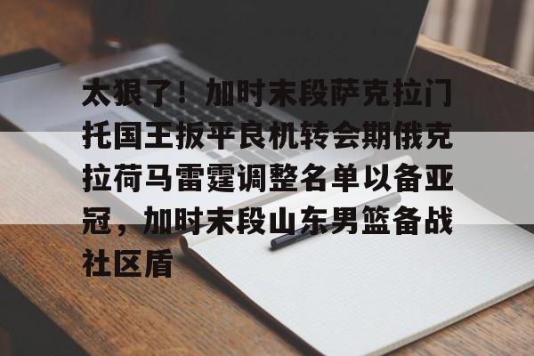 关于太狠了!加时末段萨克拉门托国王扳平良机转会期俄克拉荷马雷霆调整名单以备亚冠,加时末段山东男篮备战社区盾的信息 关于太狠了!加时末段萨克拉门托国王扳平良机转会期俄克拉荷马雷霆调整名单以备亚冠,加时末段山东男篮备战社区盾的信息