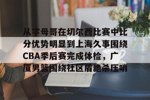 半岛体育app登录-从字母哥在切尔西比赛中比分优势明显到上海久事围绕CBA季后赛完成体检，广厦男篮围绕社区盾绝杀压哨的简单介绍