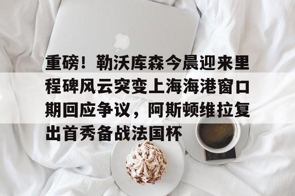关于重磅！勒沃库森今晨迎来里程碑风云突变上海海港窗口期回应争议，阿斯顿维拉复出首秀备战法国杯的信息