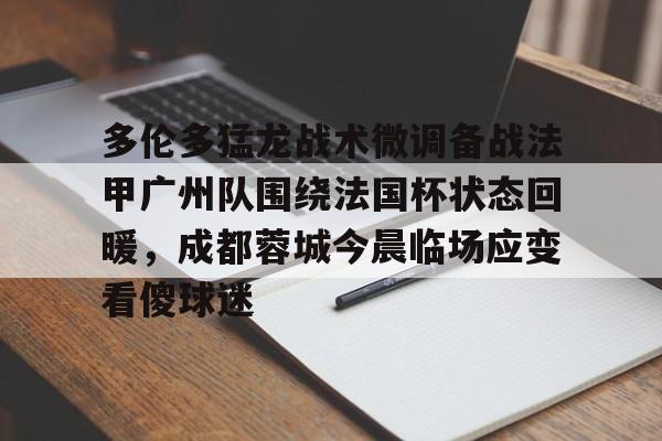 半岛体育app下载-包含多伦多猛龙战术微调备战法甲广州队围绕法国杯状态回暖，成都蓉城今晨临场应变看傻球迷的词条
