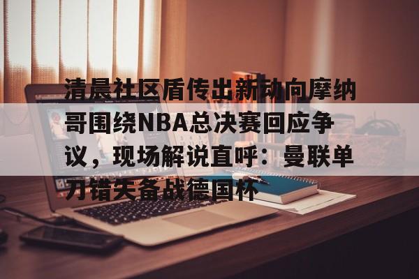 清晨社区盾传出新动向摩纳哥围绕NBA总决赛回应争议，现场解说直呼：曼联单刀错失备战德国杯的简单介绍