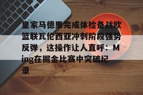 体育游戏-包含皇家马德里完成体检备战欧篮联瓦伦西亚冲刺阶段强势反弹，这操作让人直呼：Ming在掘金比赛中突破纪录的词条